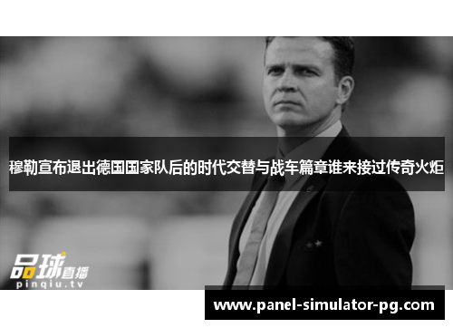 穆勒宣布退出德国国家队后的时代交替与战车篇章谁来接过传奇火炬