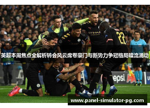 英超本周焦点全解析转会风云席卷豪门与新势力争冠格局暗流涌动